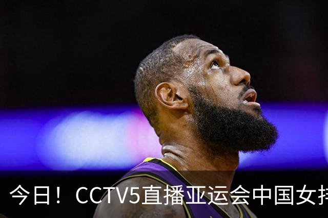 今日！CCTV5直播亚运会中国女排+中超，5+转中国男篮，网络转大连鲲城+曼城+尤文等
